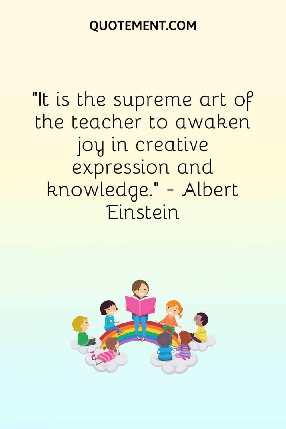 It is the supreme art of the teacher to awaken joy in creative expression and knowledge