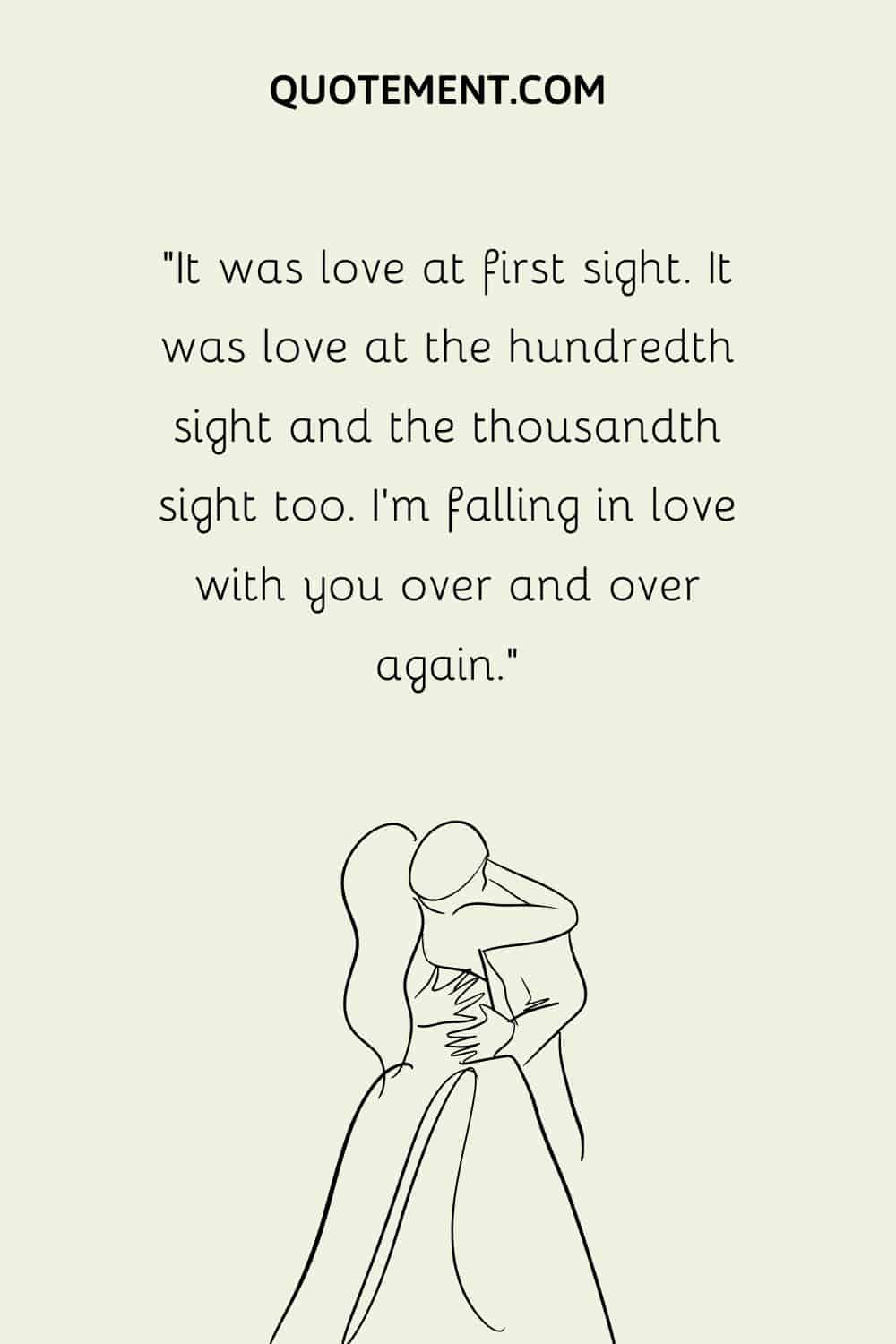 “It was love at first sight. It was love at the hundredth sight and the thousandth sight too. I’m falling in love with you over and over again.”