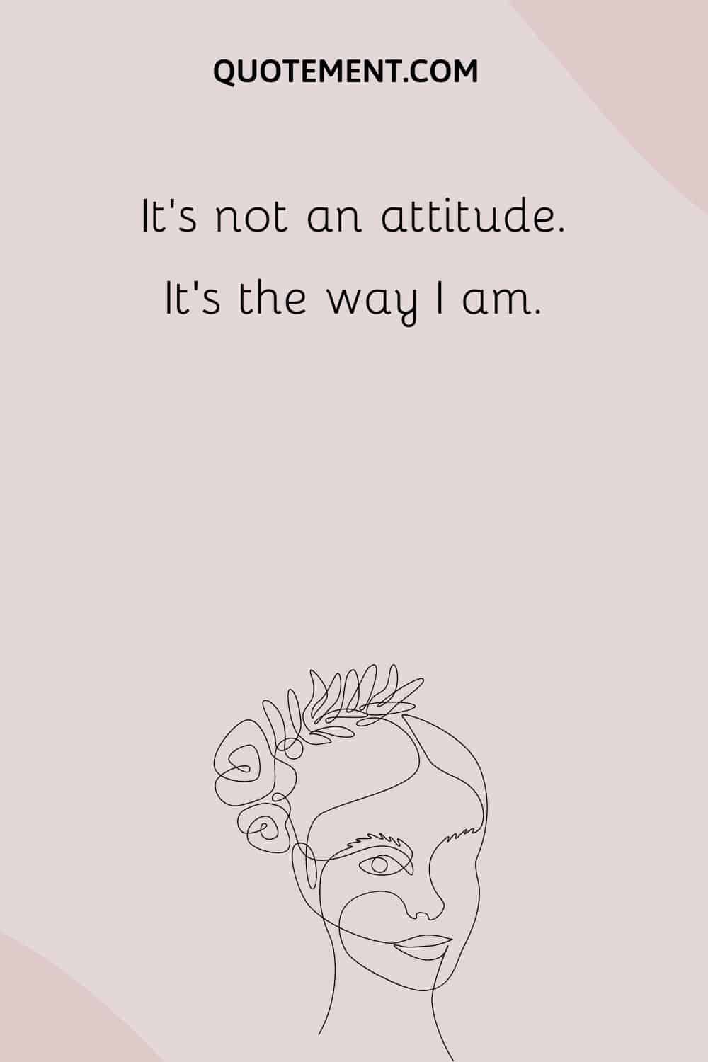 It’s not an attitude. It’s the way I am.