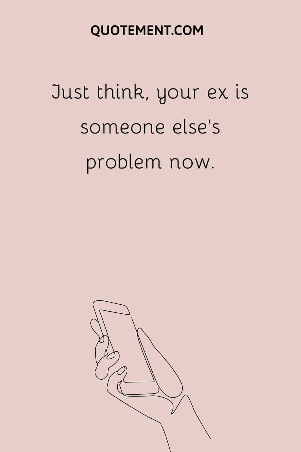 Just think, your ex is someone else’s problem now