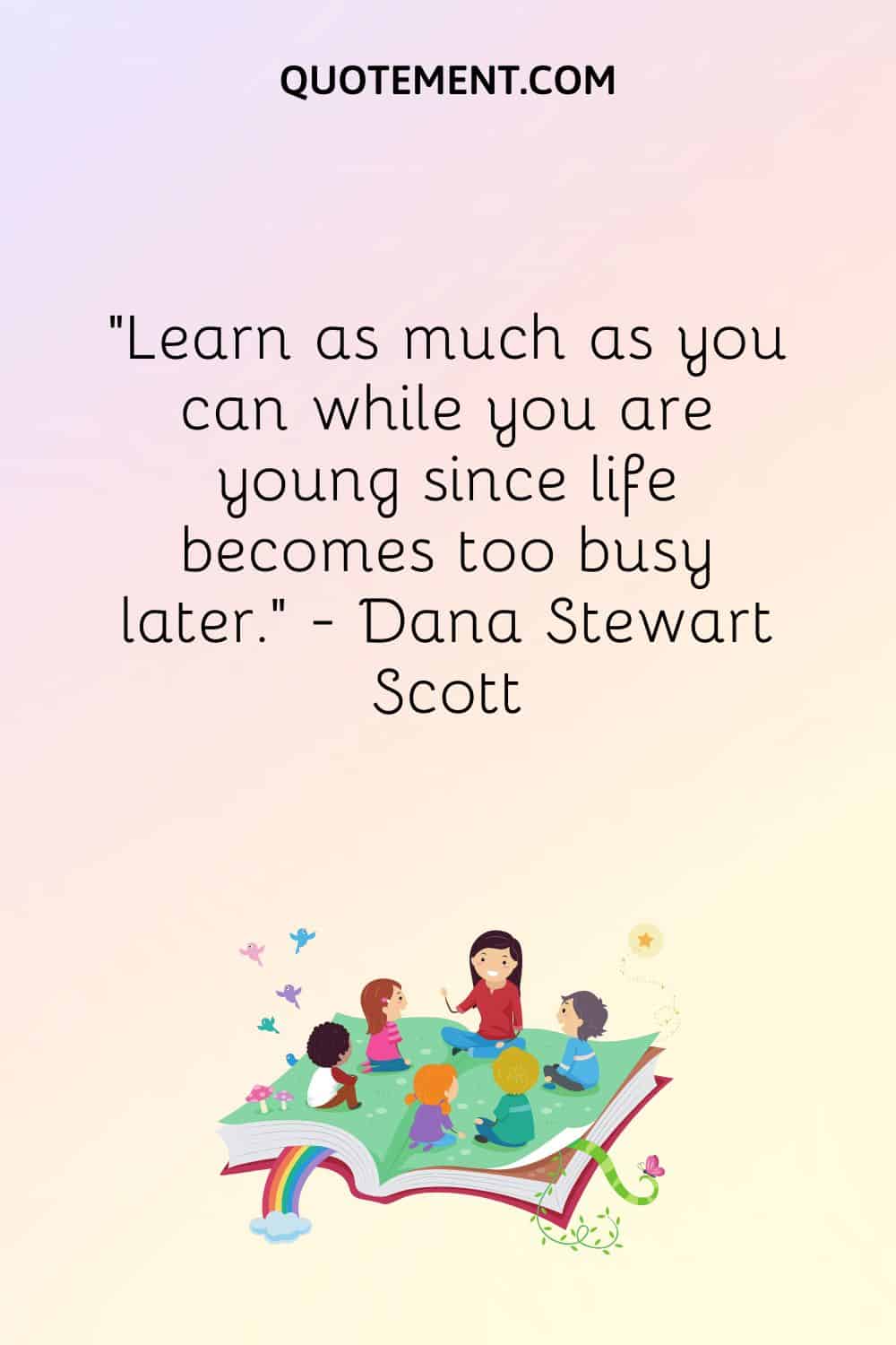 Learn as much as you can while you are young since life becomes too busy later