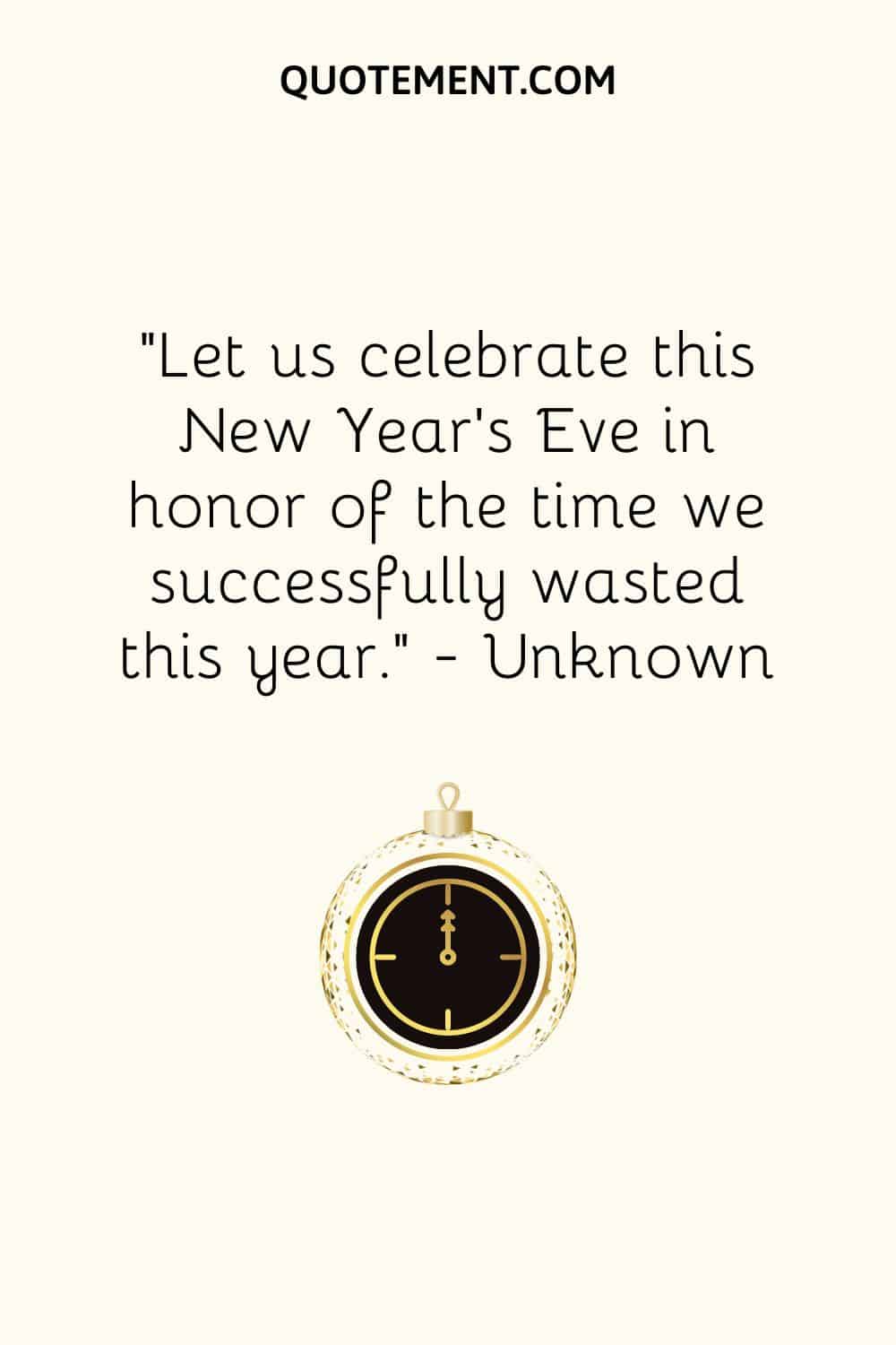 “Let us celebrate this New Year’s Eve in honor of the time we successfully wasted this year.” — Unknown