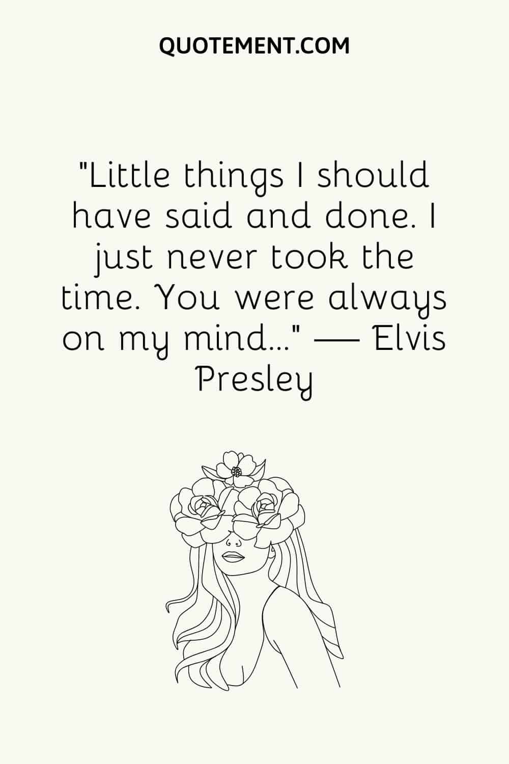 “Little things I should have said and done. I just never took the time. You were always on my mind…” — Elvis Presley