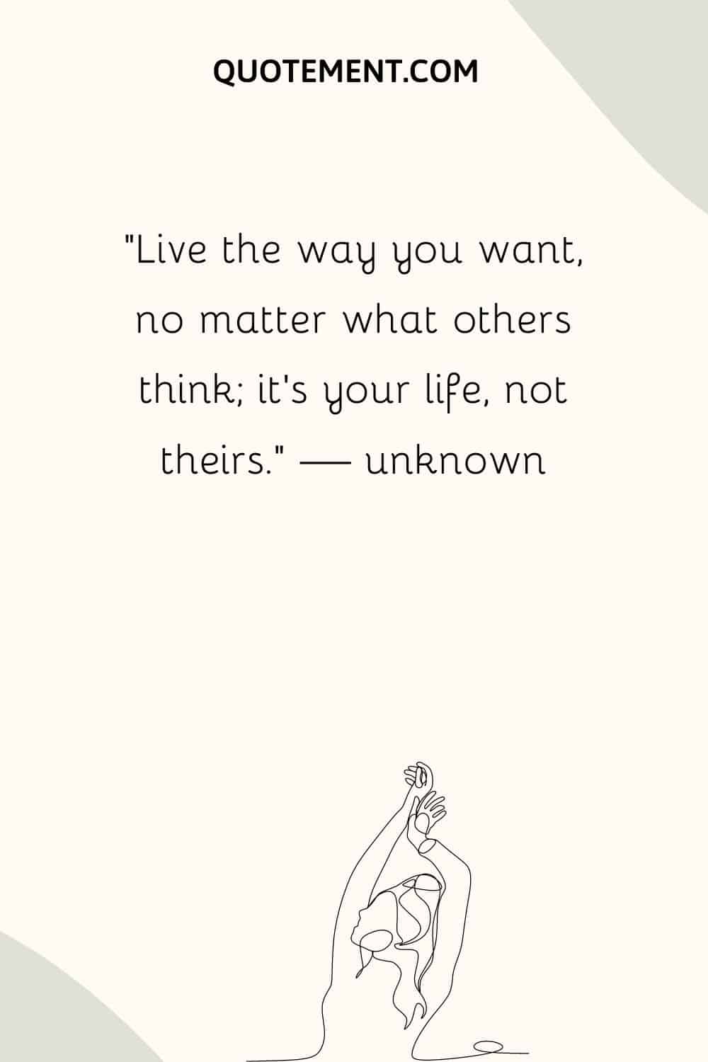 Live the way you want, no matter what others think; it’s your life, not theirs.