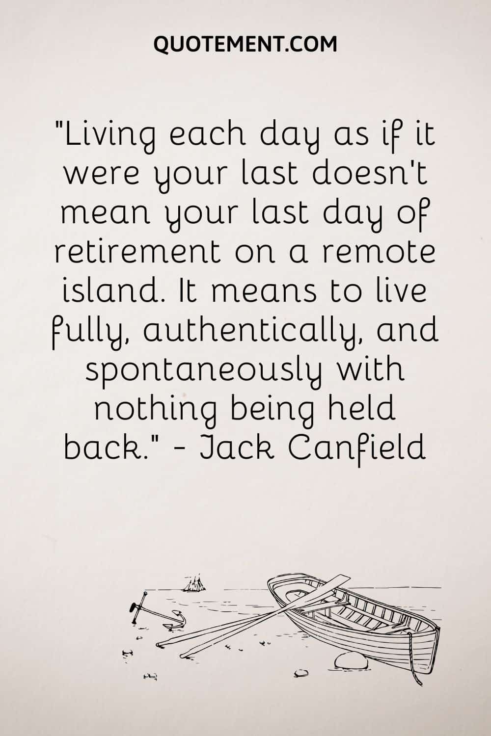 “Living each day as if it were your last doesn't mean your last day of retirement on a remote island. It means to live fully, authentically, and spontaneously with nothing being held back.” — Jack Canfield