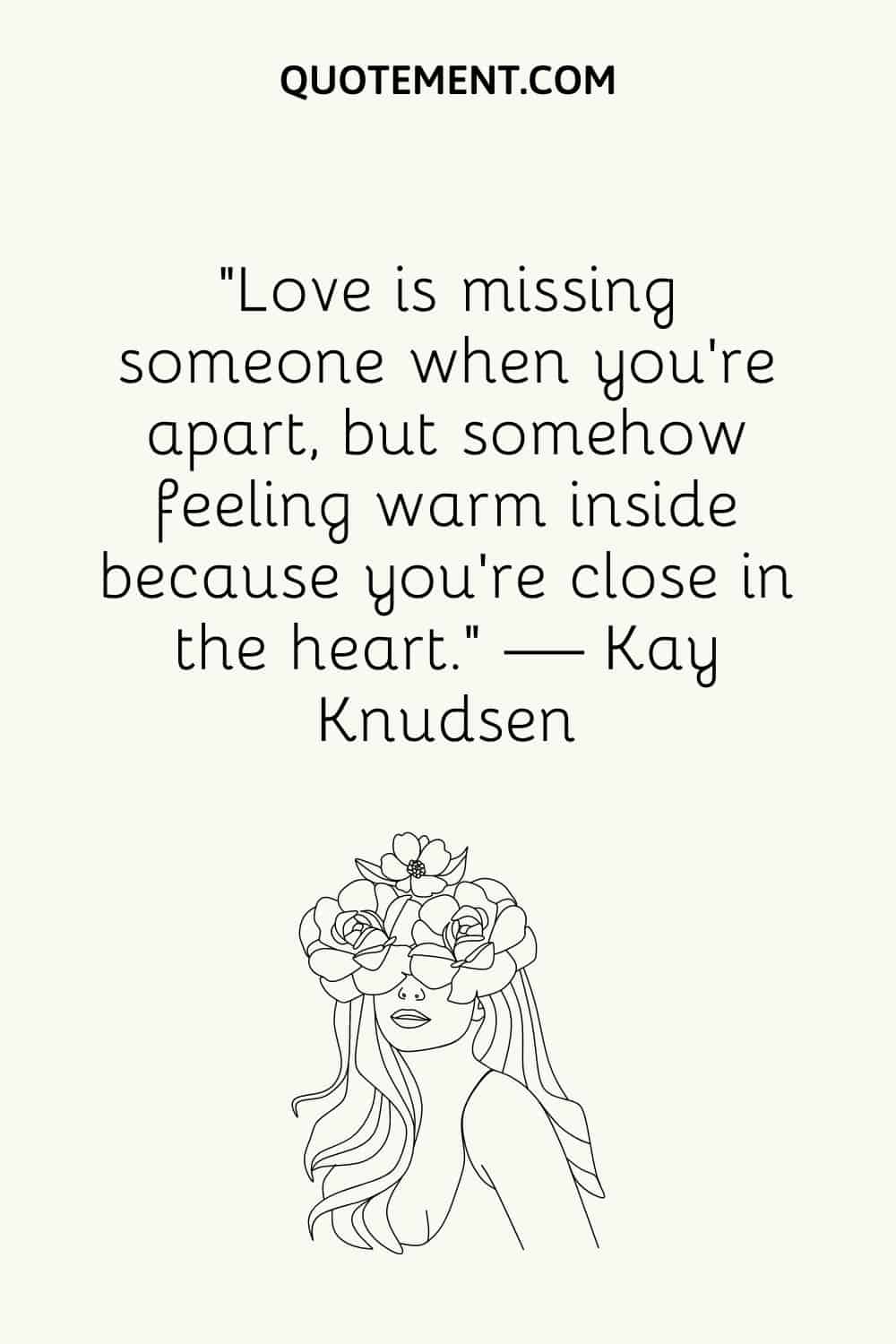 “Love is missing someone when you’re apart, but somehow feeling warm inside because you’re close in the heart.” — Kay Knudsen