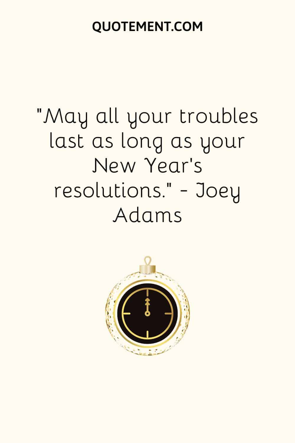 “May all your troubles last as long as your New Year’s resolutions.” — Joey Adams