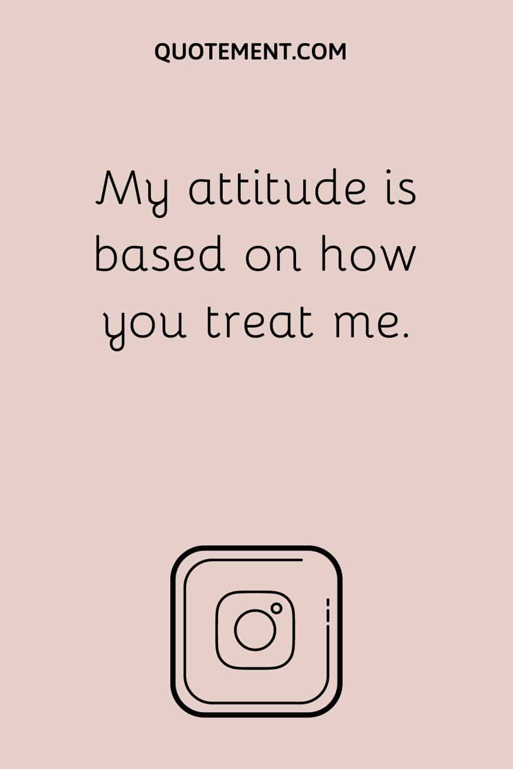 My attitude is based on how you treat me