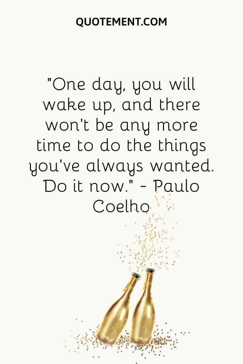 “One day, you will wake up, and there won’t be any more time to do the things you’ve always wanted. Do it now.” ― Paolo Coelho