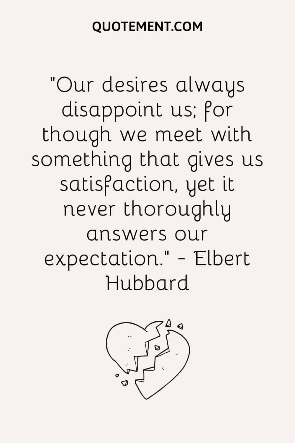 Our desires always disappoint us; for though we meet with something that gives us satisfaction, yet it never thoroughly answers our expectation