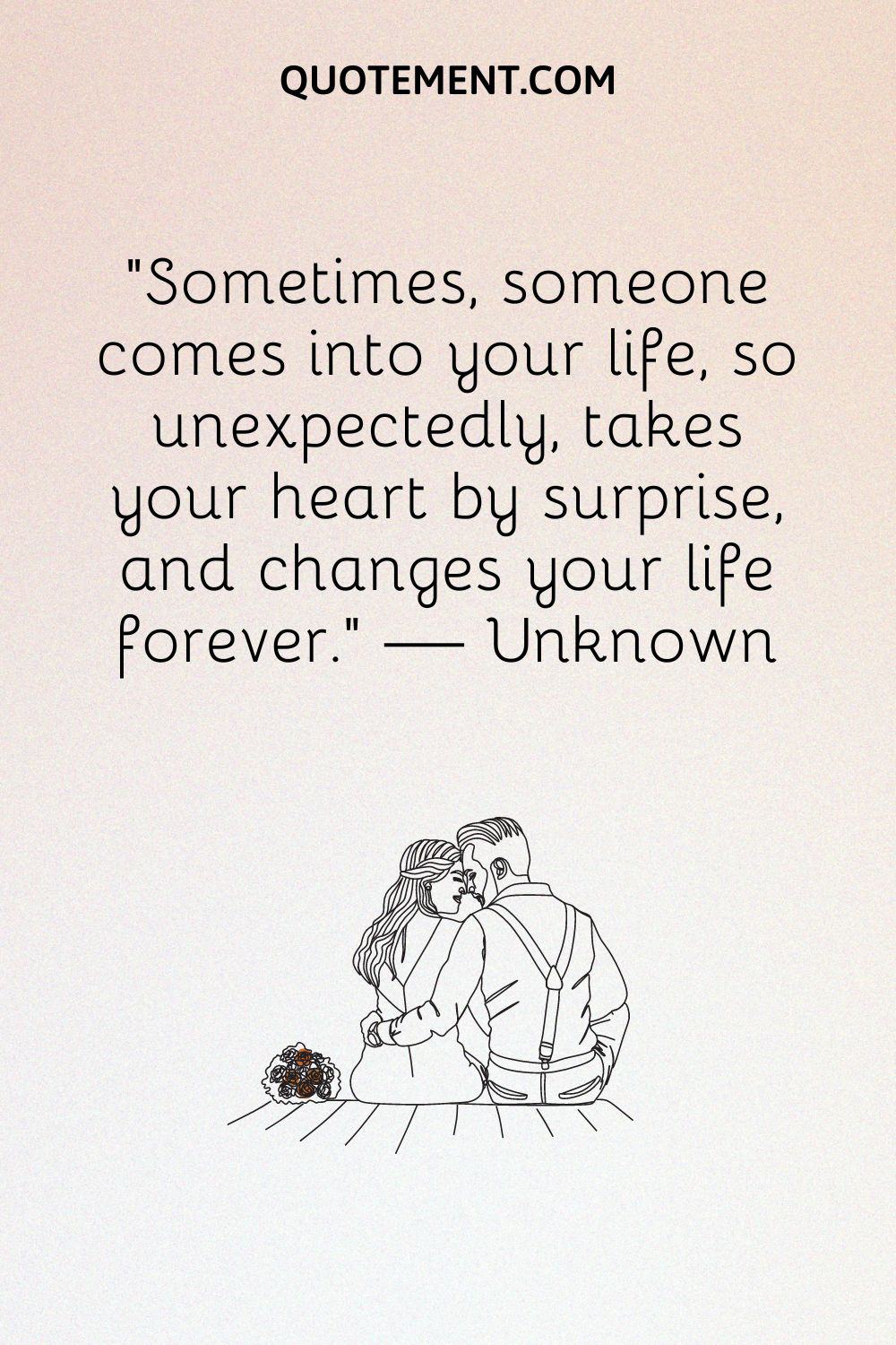 Sometimes, someone comes into your life, so unexpectedly, takes your heart by surprise, and changes your life forever