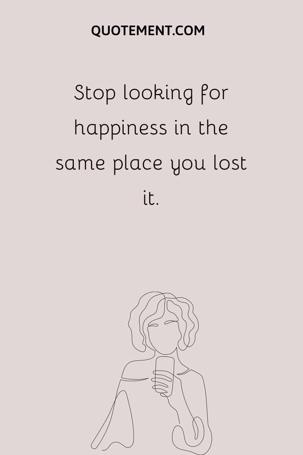 Stop looking for happiness in the same place you lost it.