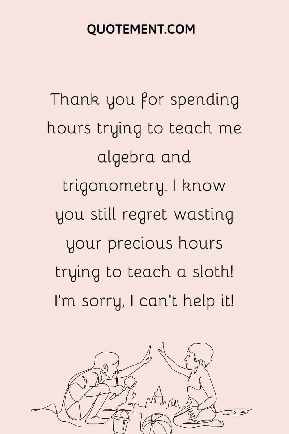 Thank you for spending hours trying to teach me algebra and trigonometry. I know you still regret wasting your precious hours trying to teach a sloth! I’m sorry, I can’t help it!