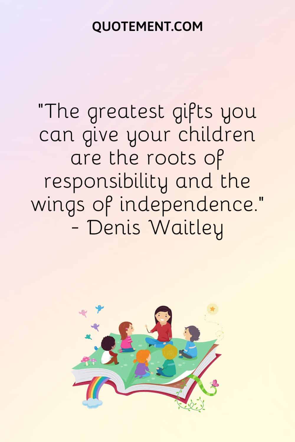 The greatest gifts you can give your children are the roots of responsibility and the wings of independence