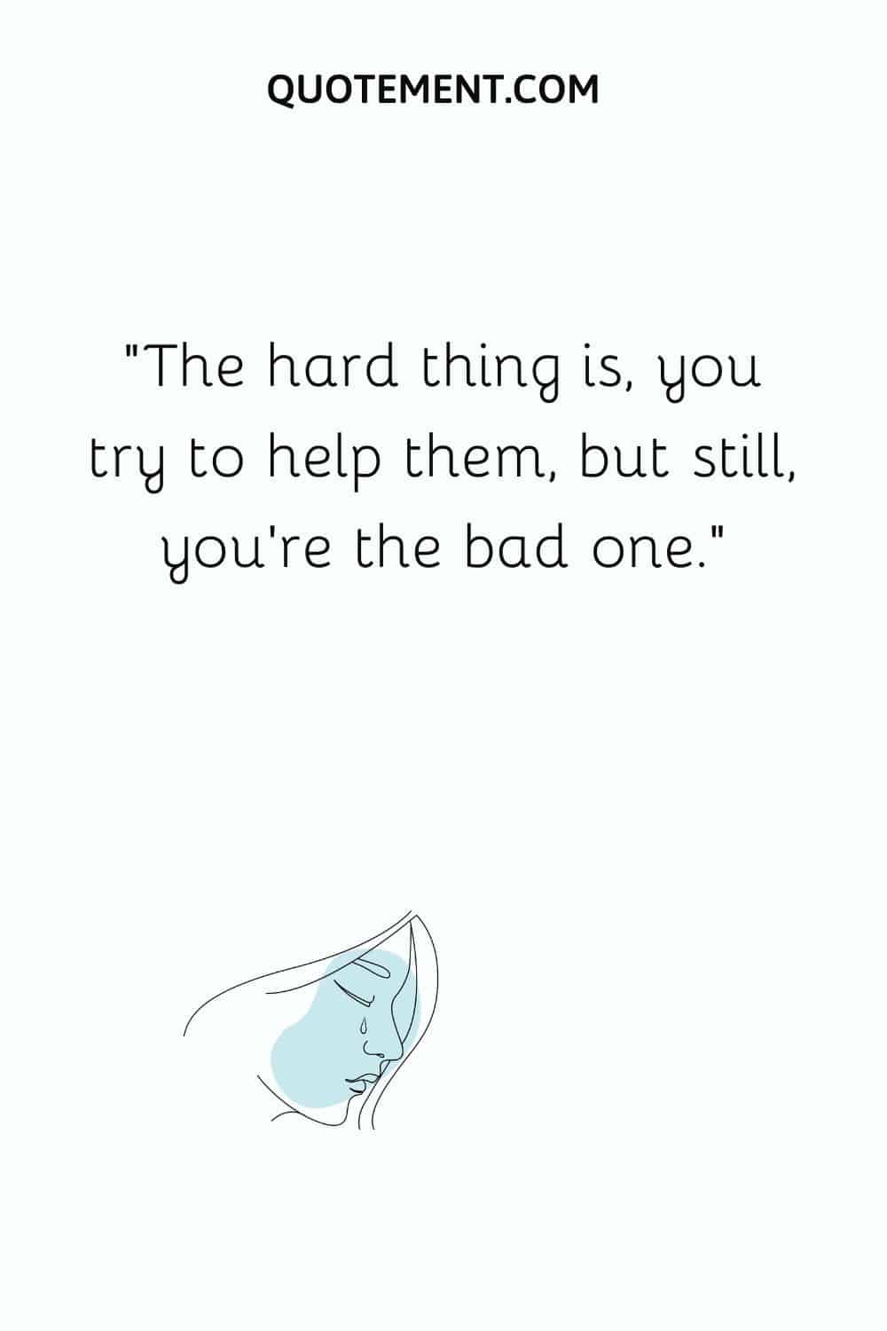 The hard thing is, you try to help them, but still, you’re the bad one