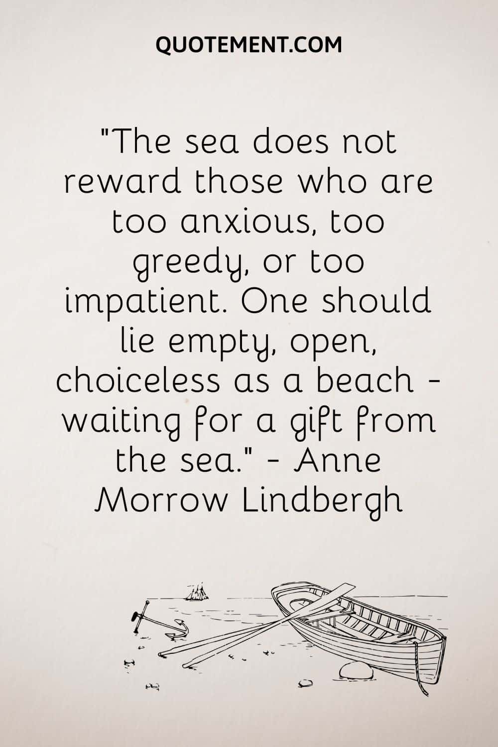 The sea does not reward those who are too anxious, too greedy, or too impatient. One should lie empty, open, choiceless as a beach - waiting for a gift from the sea. — Anne Morrow Lindbergh