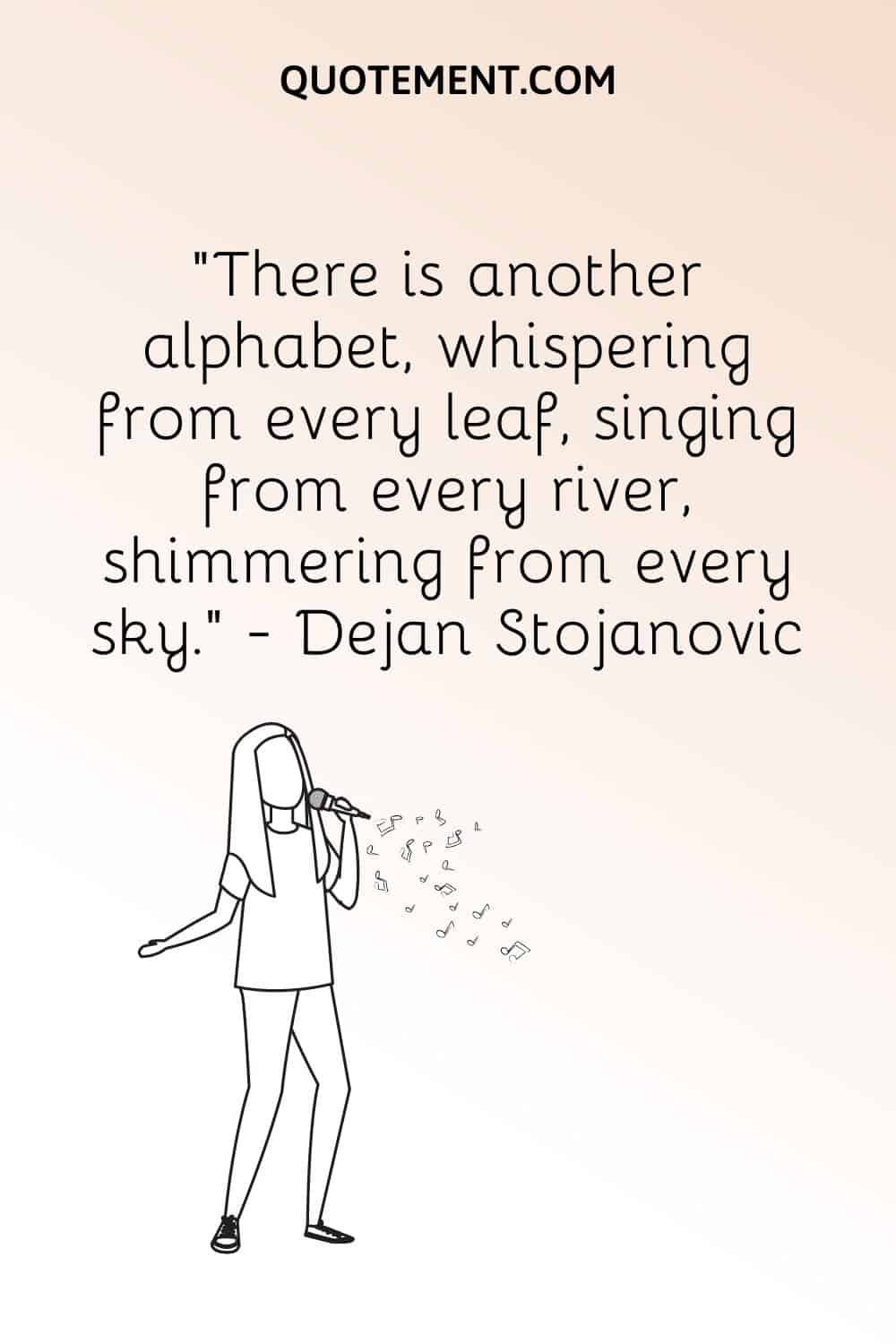 “There is another alphabet, whispering from every leaf, singing from every river, shimmering from every sky.” ― Dejan Stojanovic