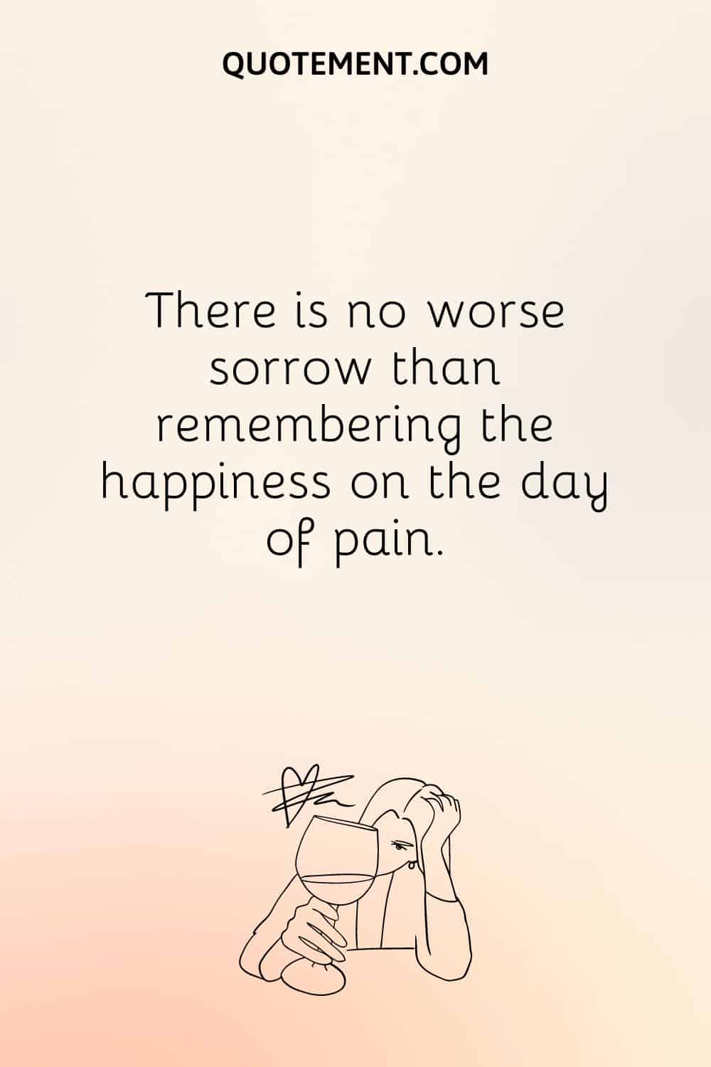 There is no worse sorrow than remembering the happiness on the day of pain.
