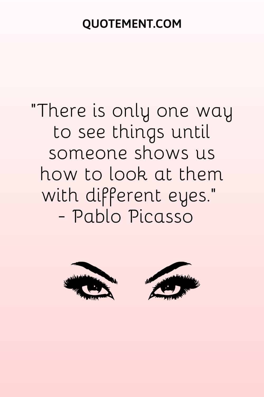 There is only one way to see things until someone shows us how to look at them with different eyes