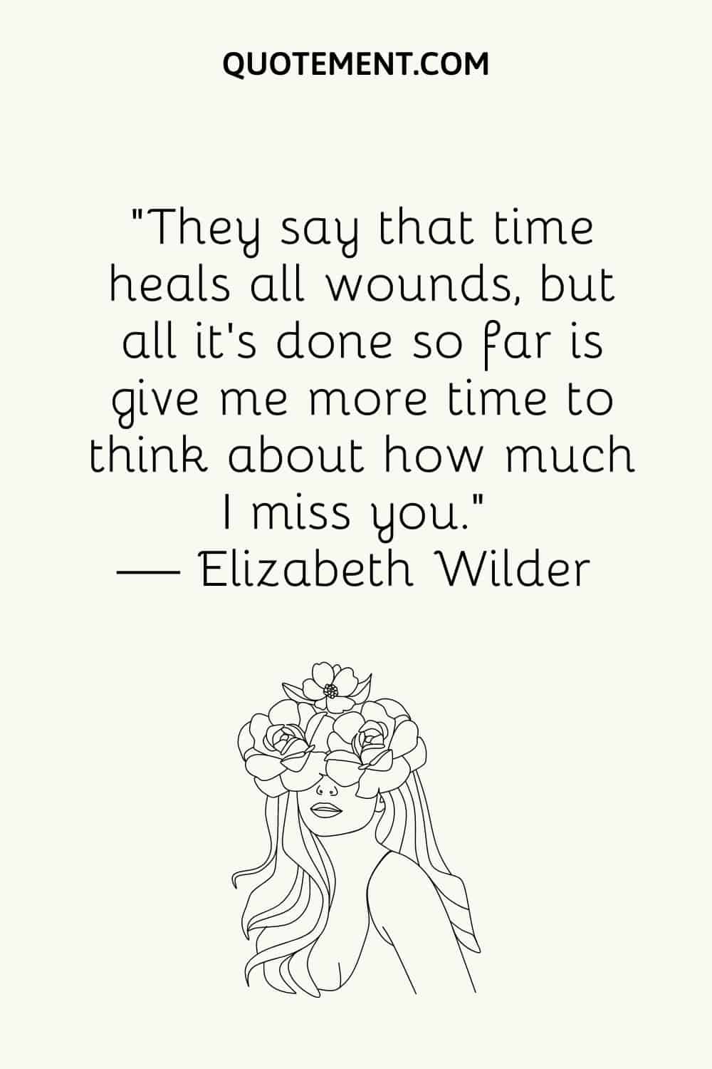 “They say that time heals all wounds, but all it’s done so far is give me more time to think about how much I miss you.” — Elizabeth Wilder