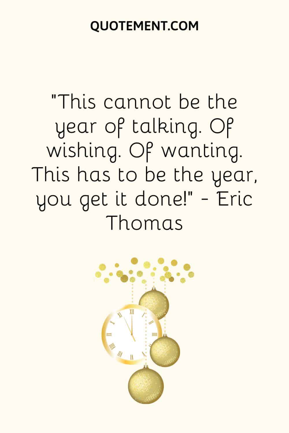 “This cannot be the year of talking. Of wishing. Of wanting. This has to be the year you get it done!” ― Eric Thomas