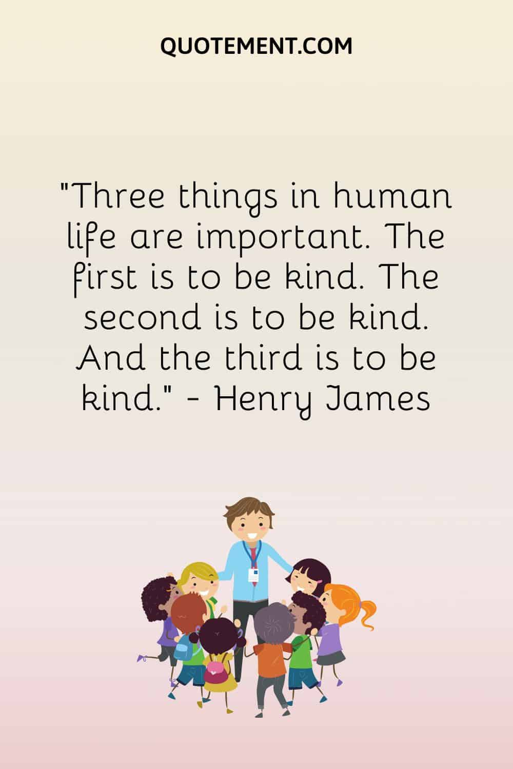 Three things in human life are important. The first is to be kind. The second is to be kind. And the third is to be kind