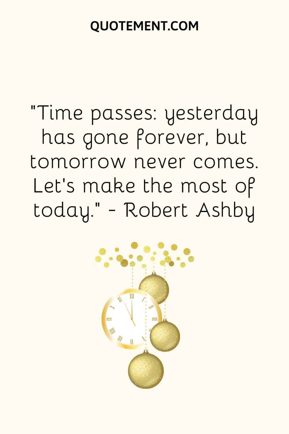 “Time passes yesterday has gone forever, but tomorrow never comes. Let’s make the most of today.” ― Robert Ashby
