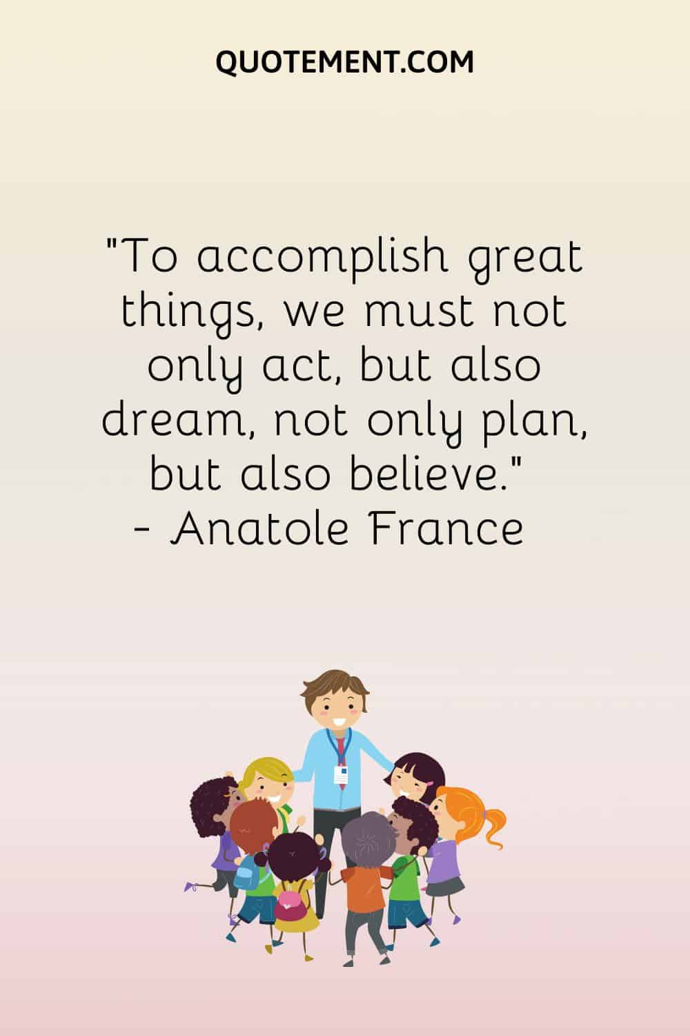 To accomplish great things, we must not only act, but also dream, not only plan, but also believe