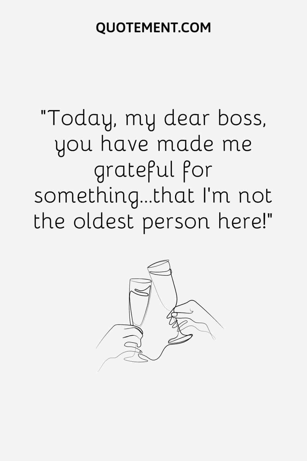 Today, my dear boss, you have made me grateful for something…that I’m not the oldest person here