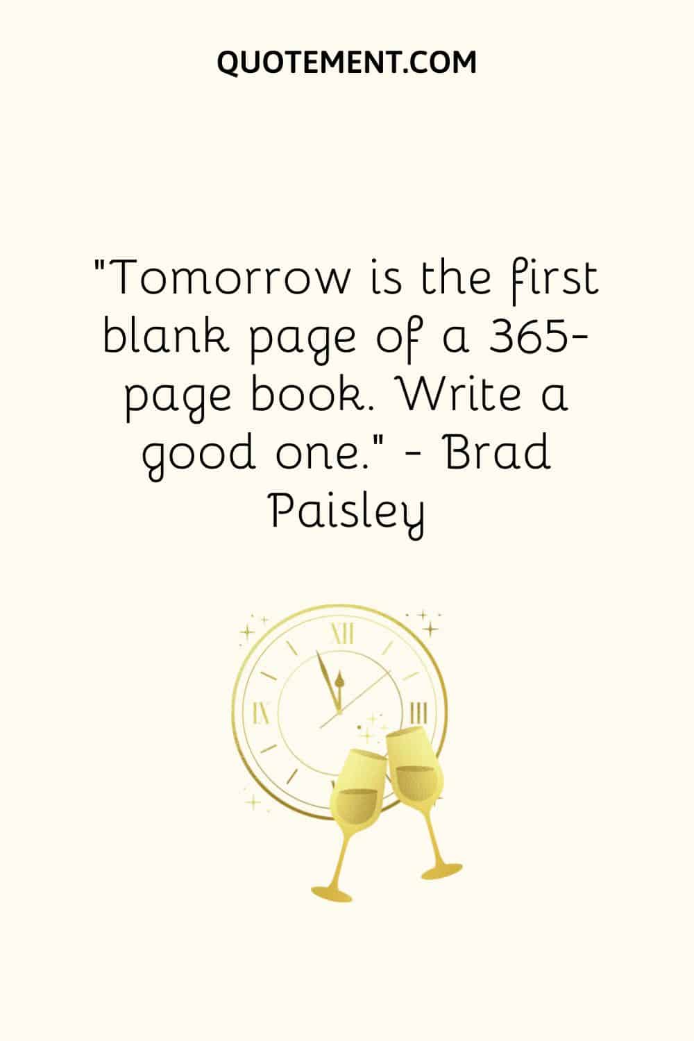 “Tomorrow is the first blank page of a 365-page book. Write a good one.” ― Brad Paisley