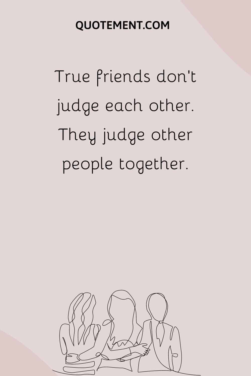 True friends don’t judge each other. They judge other people together.