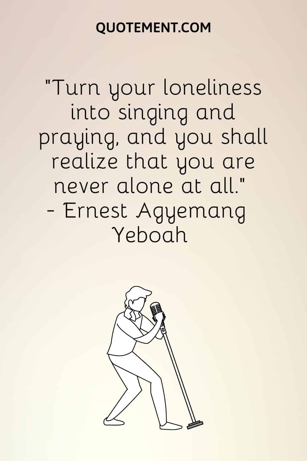 “Turn your loneliness into singing and praying, and you shall realize that you are never alone at all.” ― Ernest Agyemang Yeboah