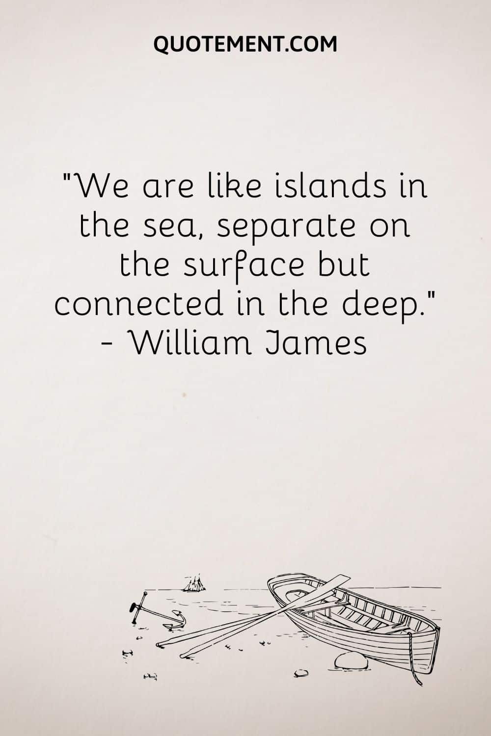 We are like islands in the sea, separate on the surface but connected in the deep. — William James