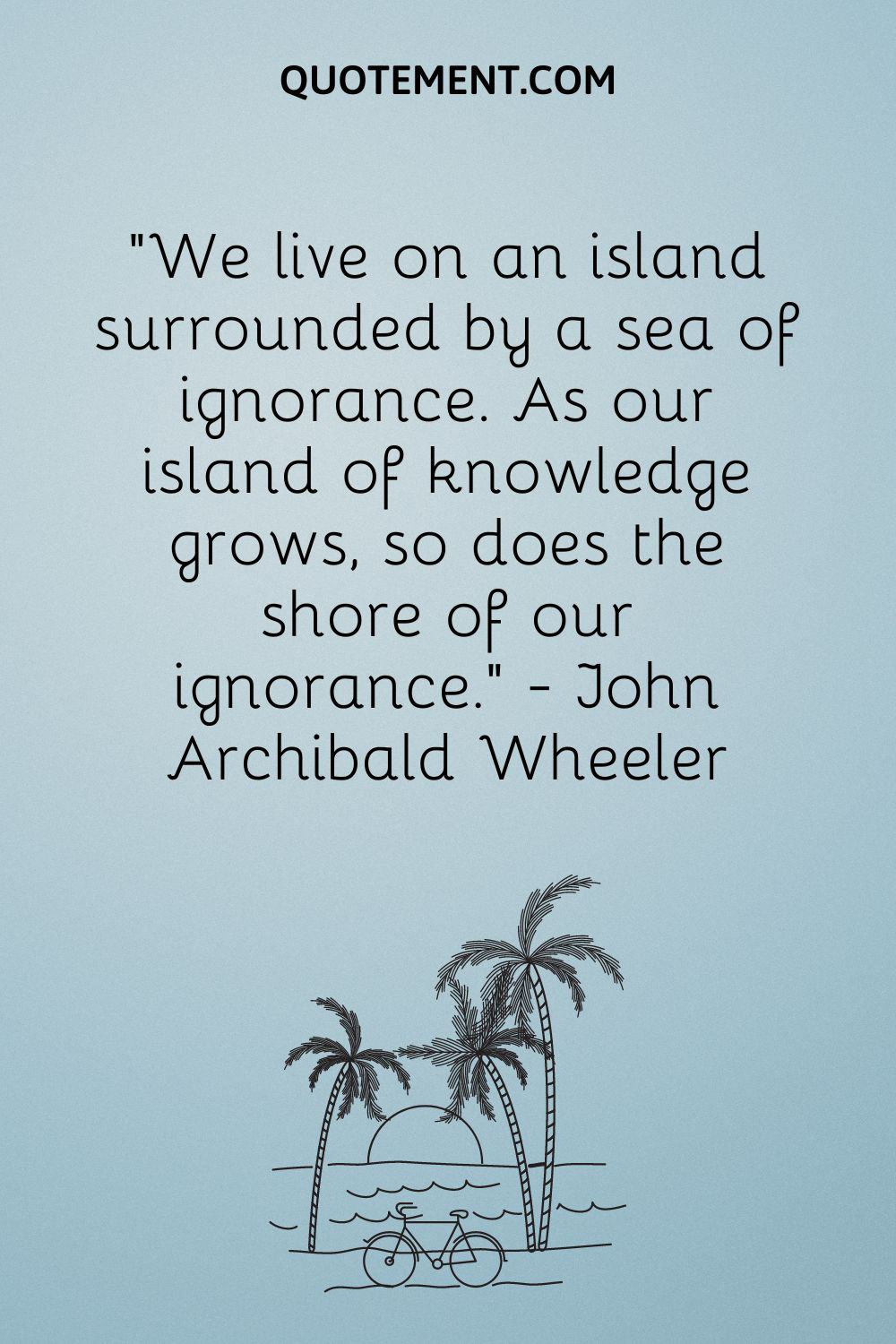 We live on an island surrounded by a sea of ignorance. As our island of knowledge grows, so does the shore of our ignorance. — John Archibald Wheeler
