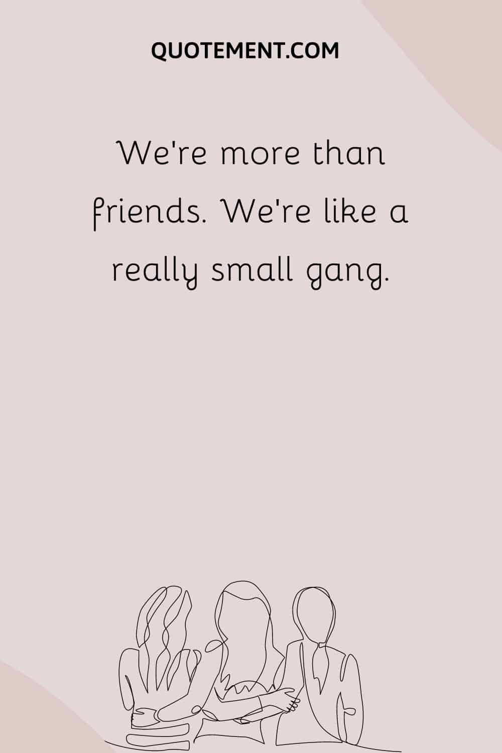 We’re more than friends. We’re like a really small gang.