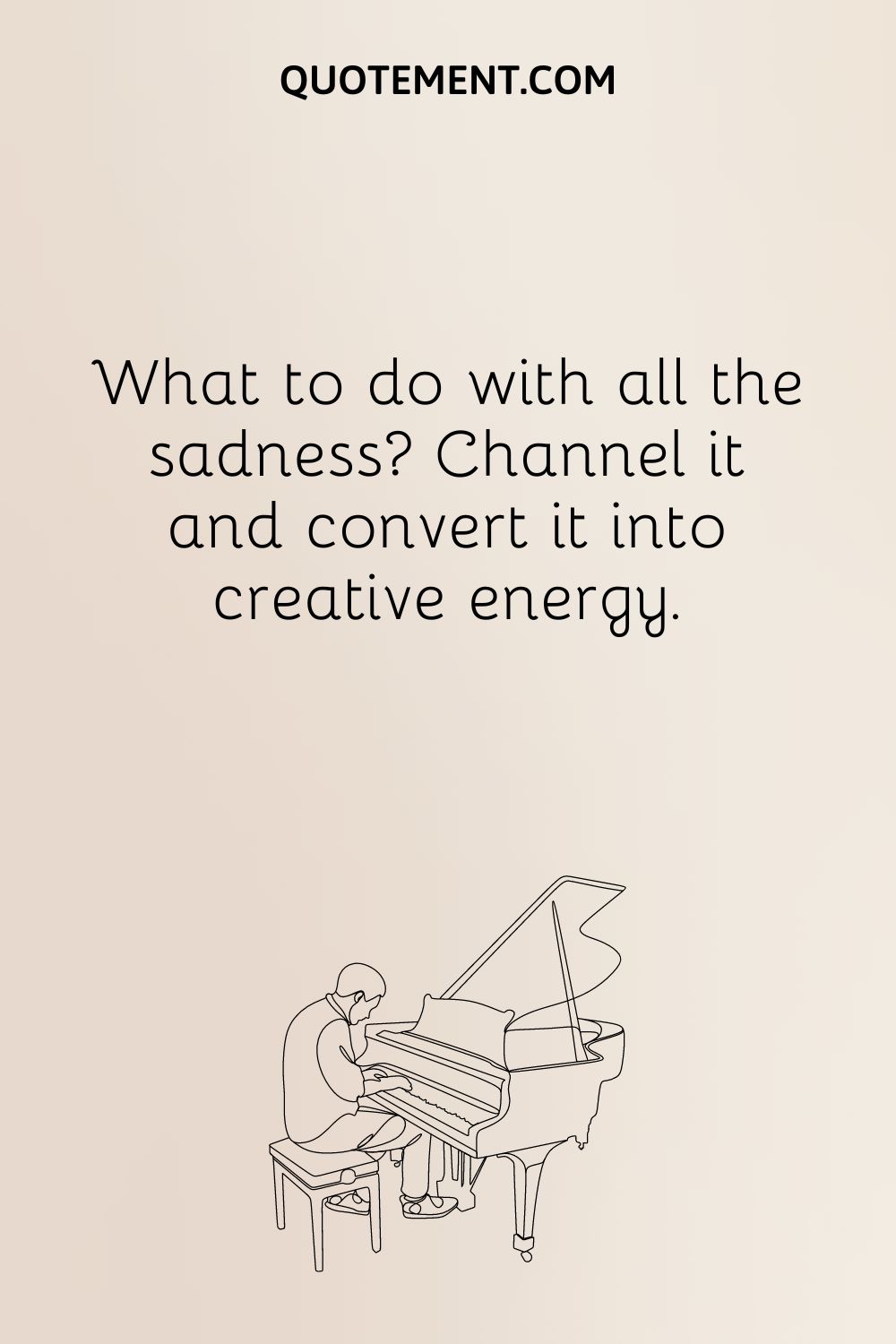 What to do with all the sadness Channel it and convert it into creative energy.