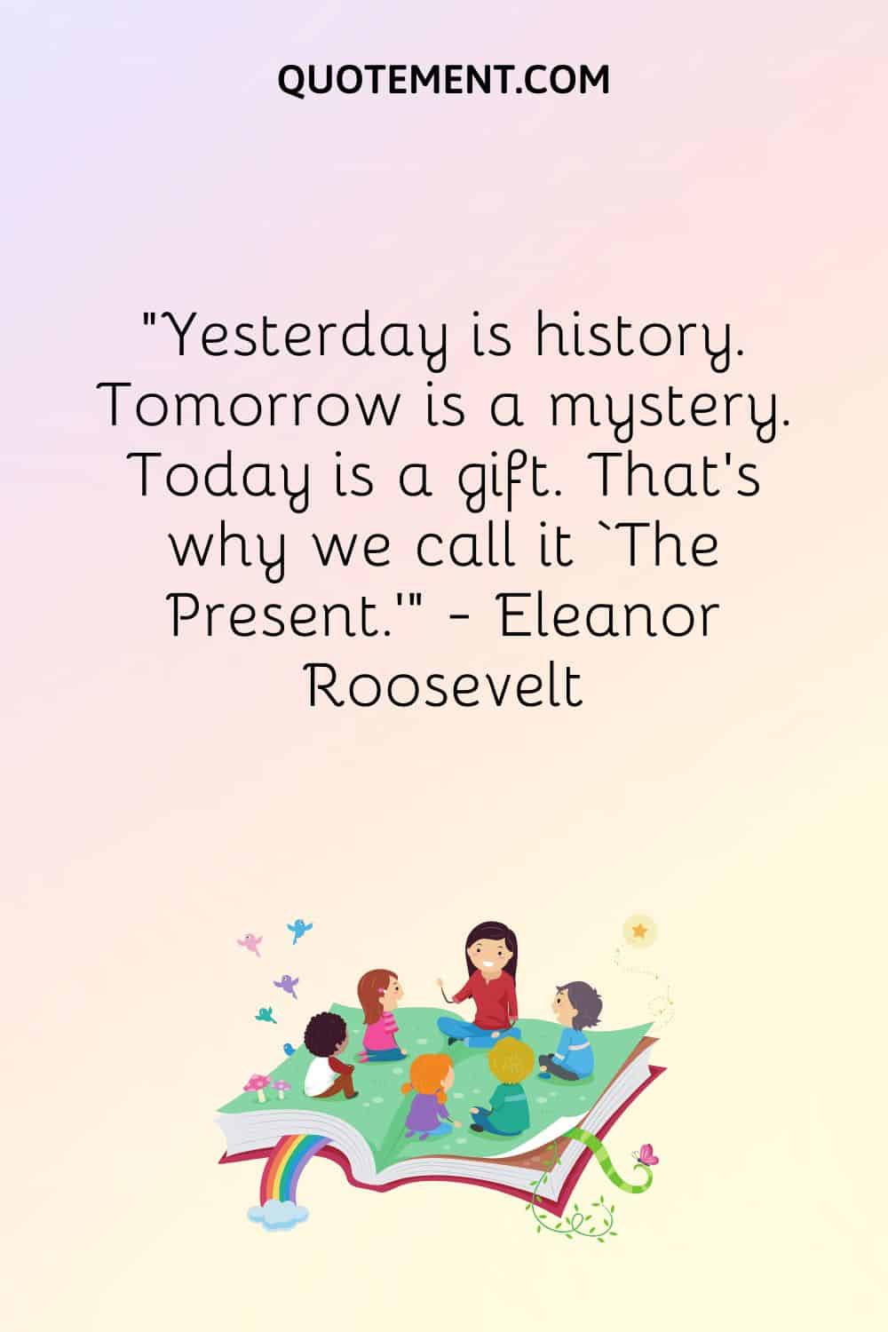 Yesterday is history. Tomorrow is a mystery. Today is a gift.