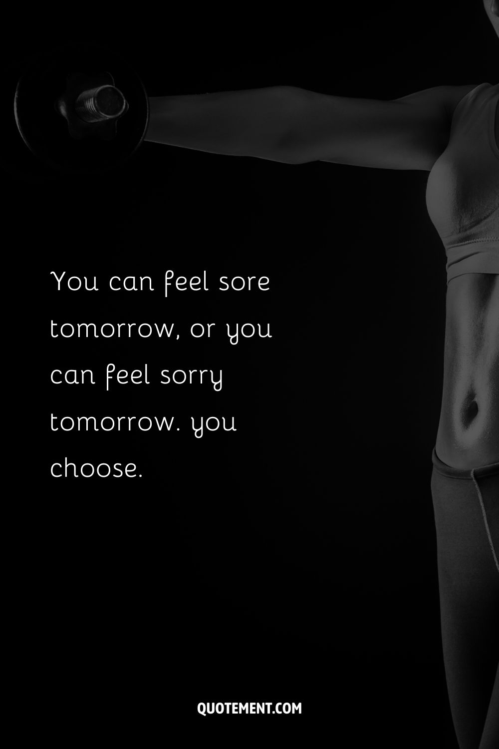 You can feel sore tomorrow, or you can feel sorry tomorrow. you choose