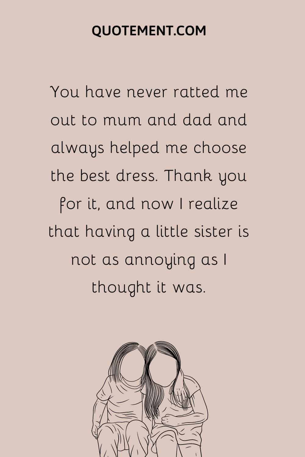 You have never ratted me out to mum and dad and always helped me choose the best dress. Thank you for it, and now I realize that having a little sister is not as annoying as I thought it was.