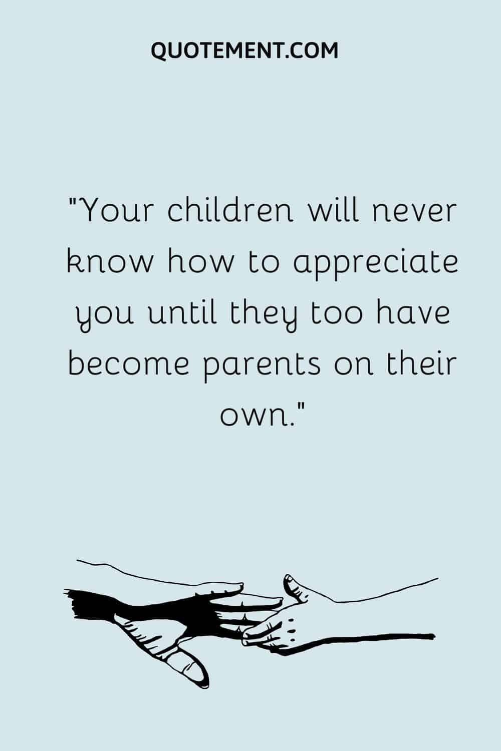 Your children will never know how to appreciate you until they too have become parents on their own