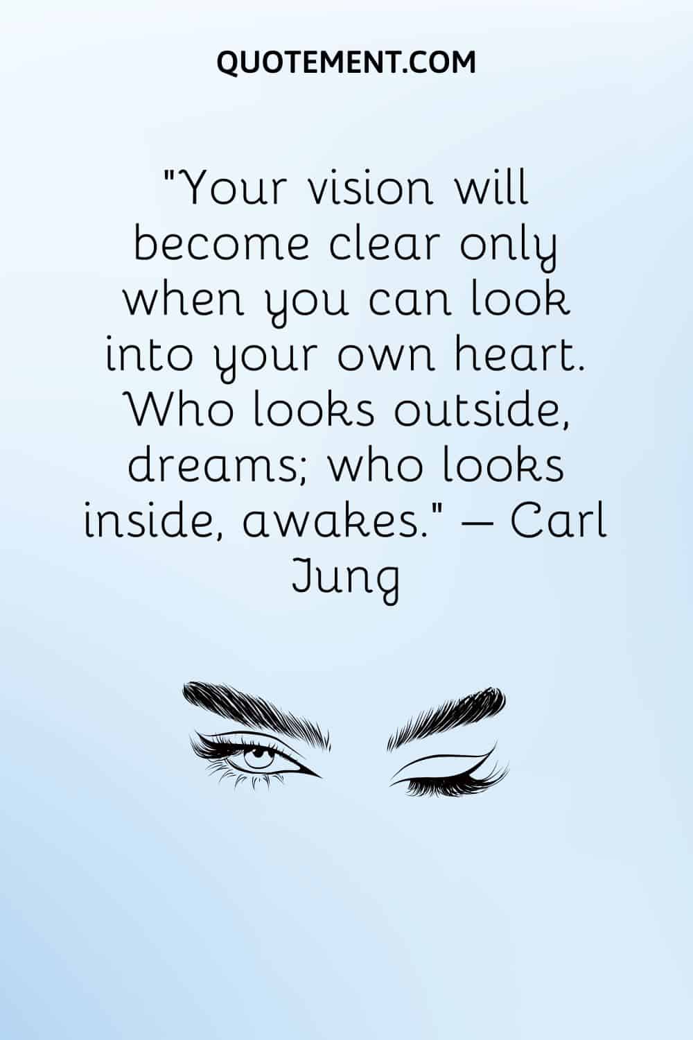 Your vision will become clear only when you can look into your own heart. Who looks outside, dreams; who looks inside, awakes