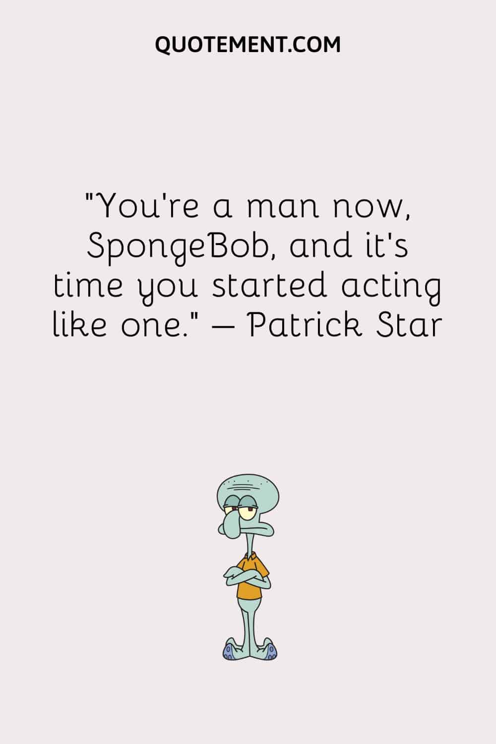 “You’re a man now, SpongeBob, and it’s time you started acting like one.” – Patrick Star