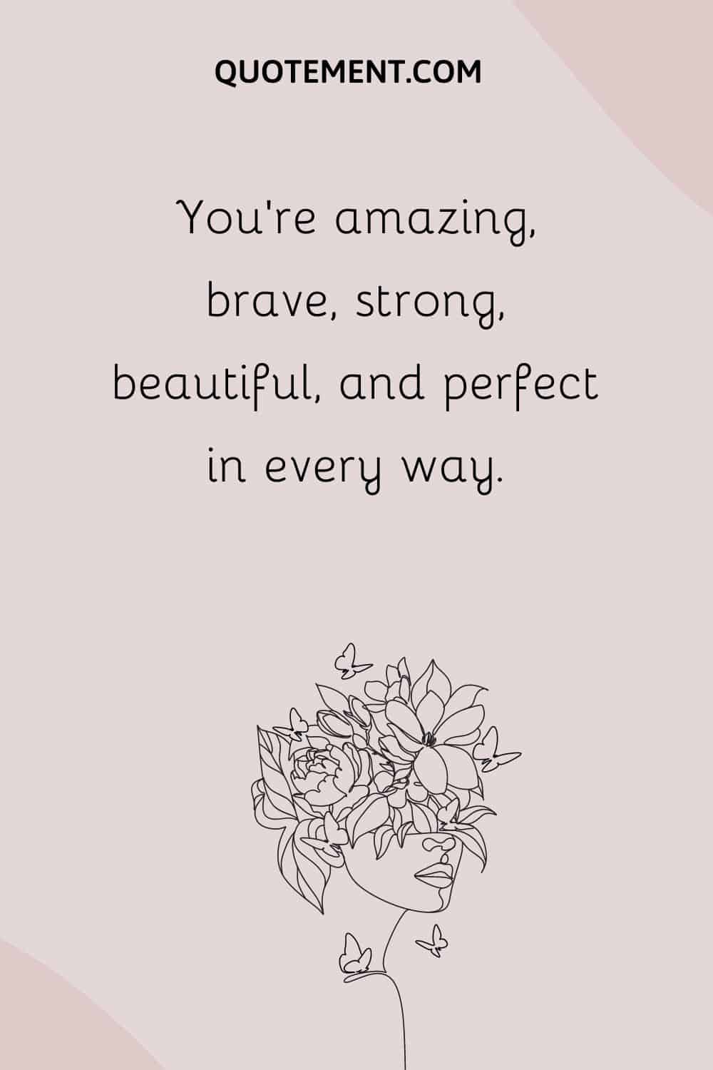 You’re amazing, brave, strong, beautiful, and perfect in every way.