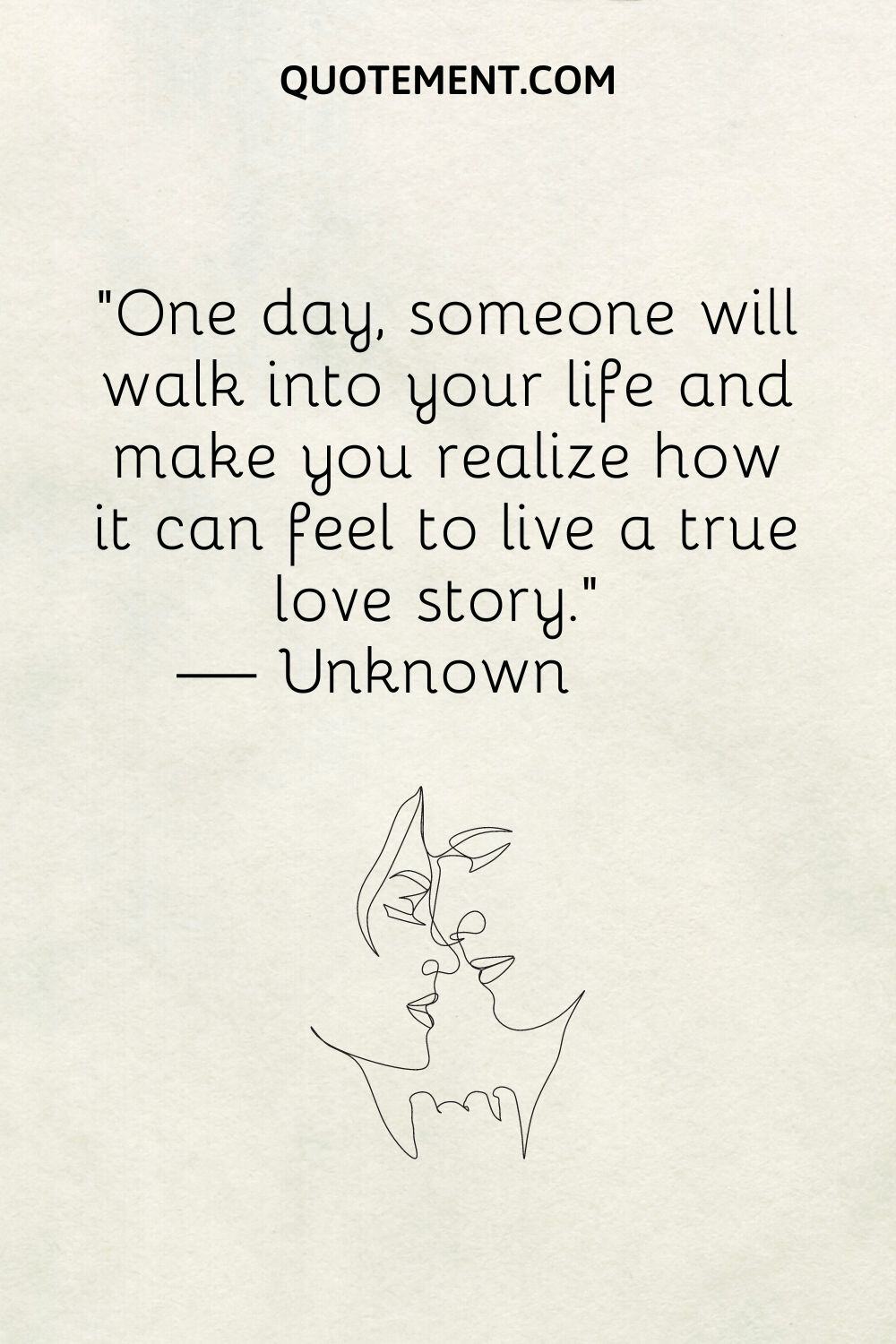 One day, someone will walk into your life and make you realize how it can feel to live a true love story