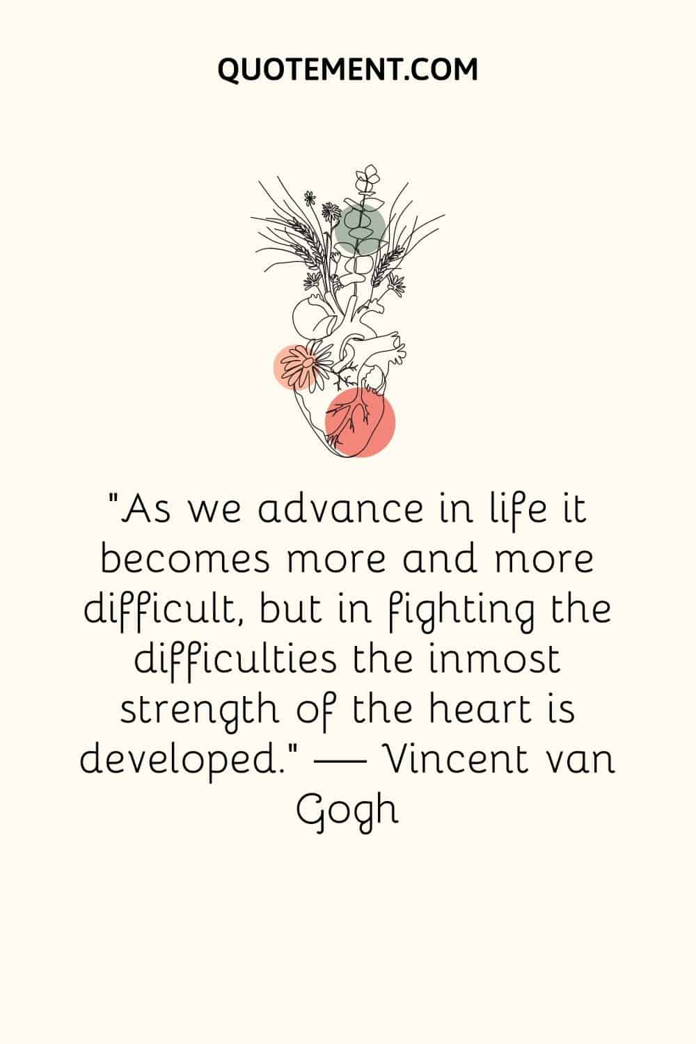 “As we advance in life it becomes more and more difficult, but in fighting the difficulties the inmost strength of the heart is developed.” ― Vincent van Gogh