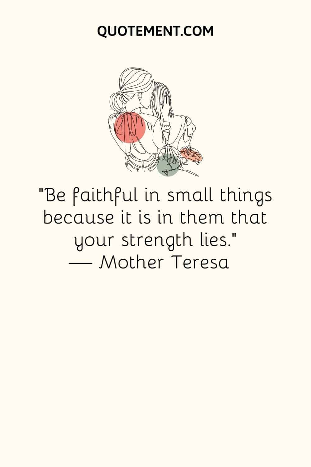 “Be faithful in small things because it is in them that your strength lies.” ― Mother Teresa