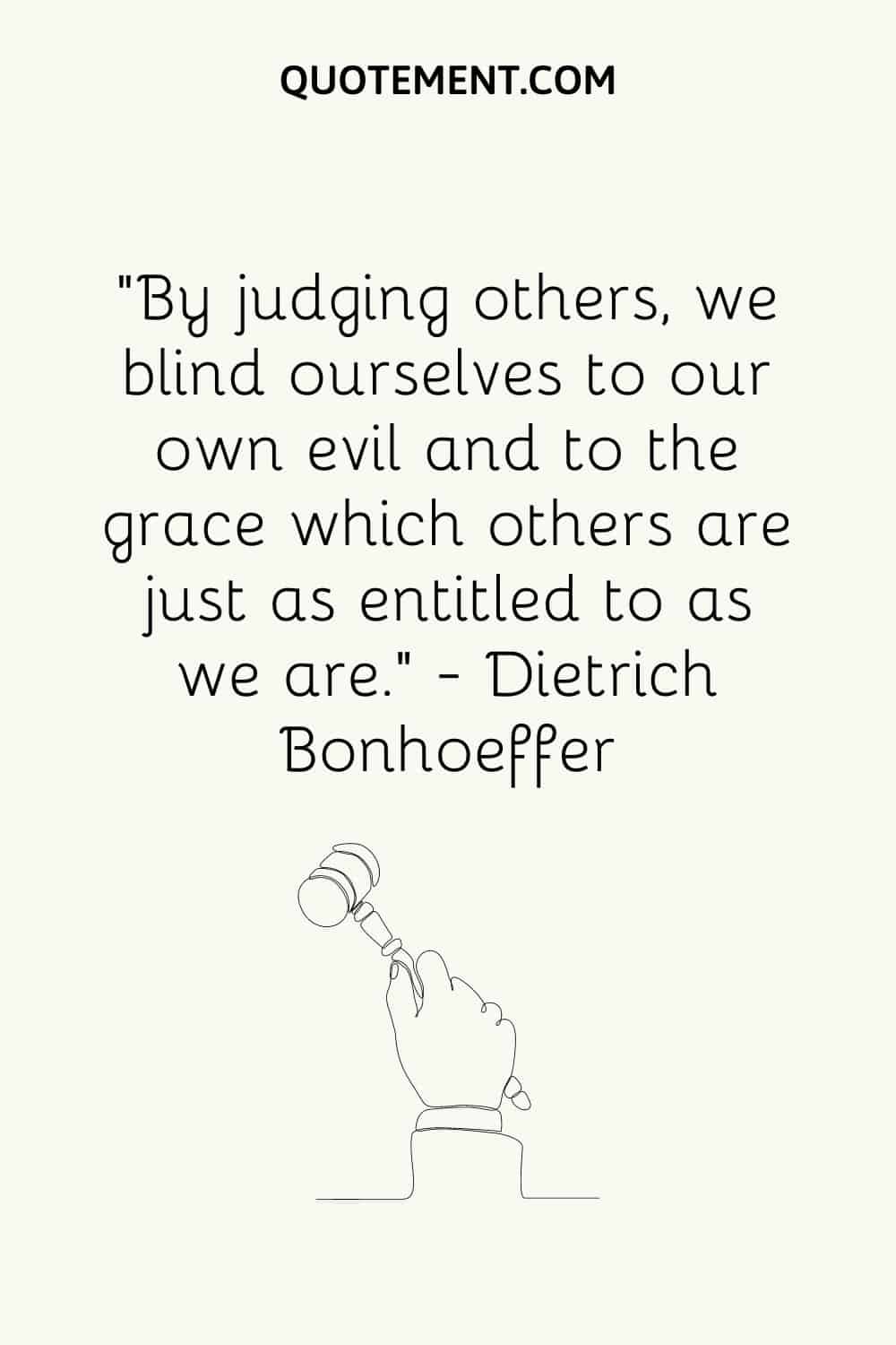 “By judging others, we blind ourselves to our own evil and to the grace which others are just as entitled to as we are.” ― Dietrich Bonhoeffer