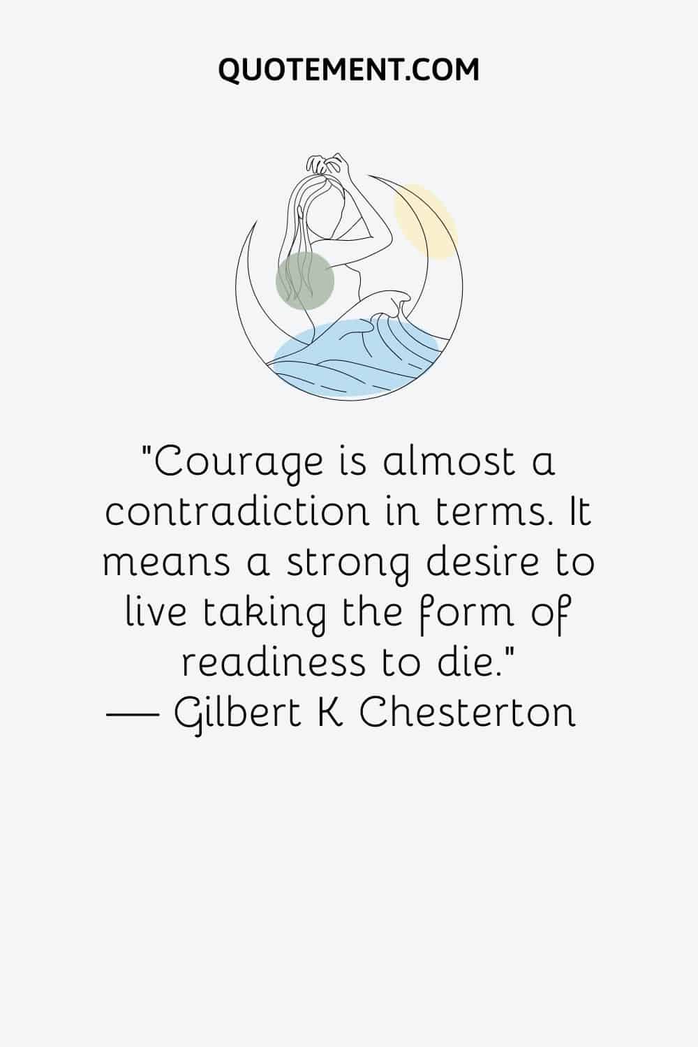 “Courage is almost a contradiction in terms. It means a strong desire to live taking the form of readiness to die.” ― Gilbert K Chesterton