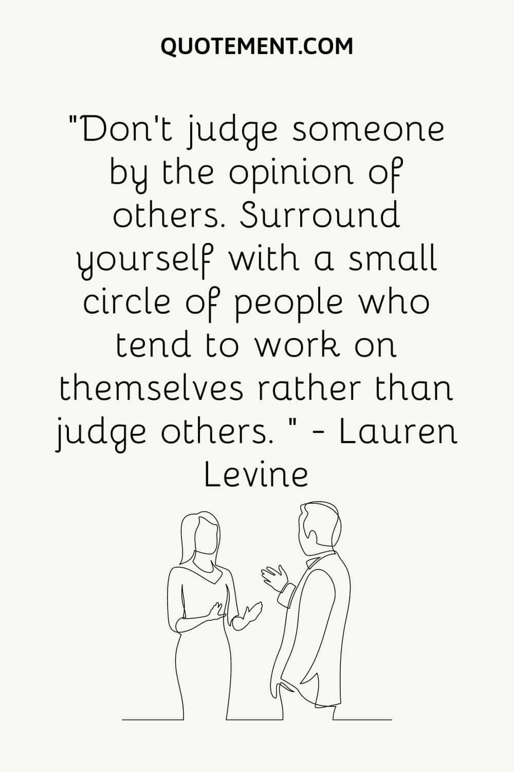 “Don’t judge someone by the opinion of others. Surround yourself with a small circle of people who tend to work on themselves rather than judge others. ” — Lauren Levine 