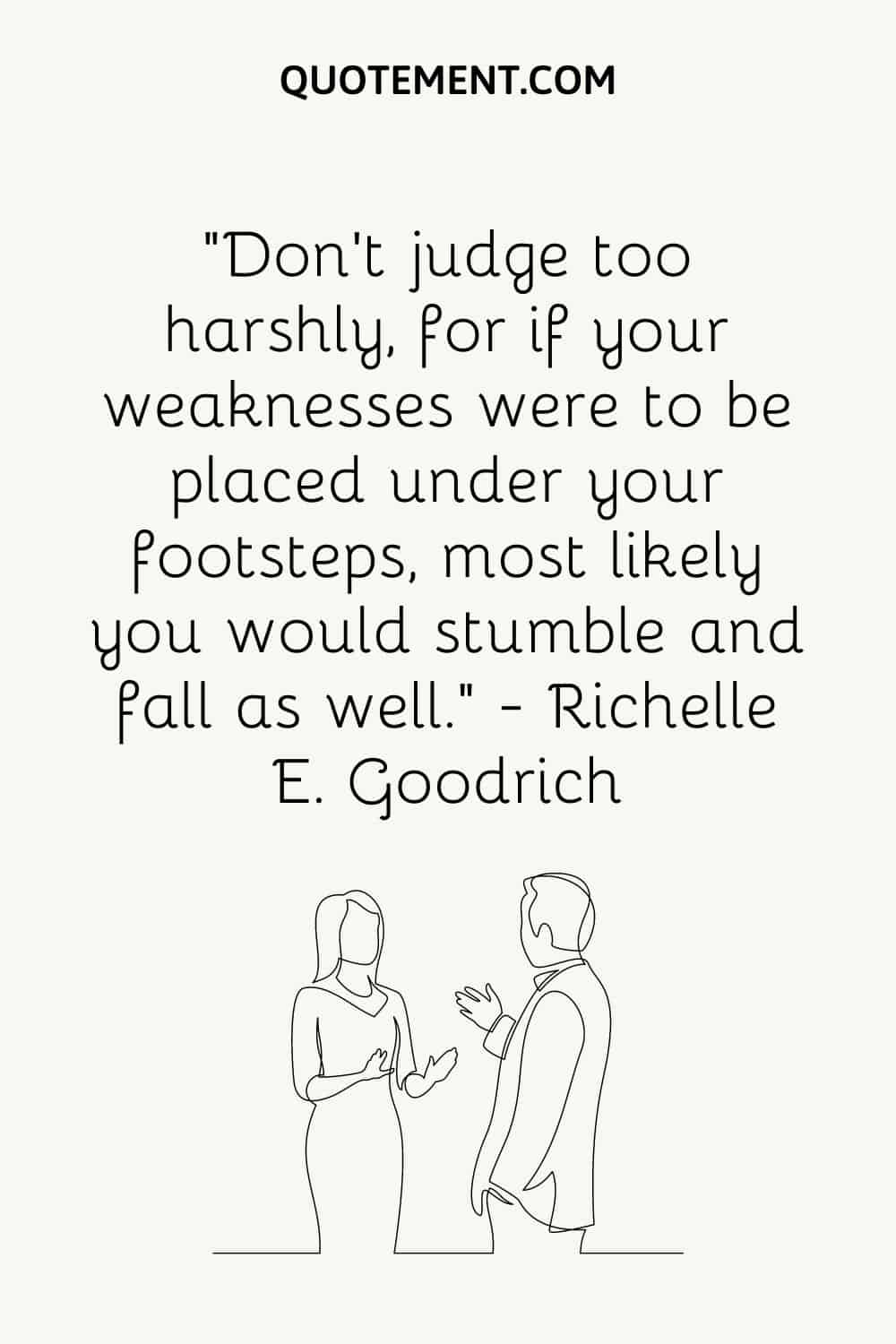 “Don’t judge too harshly, for if your weaknesses were to be placed under your footsteps, most likely you would stumble and fall as well.” — Richelle E. Goodrich